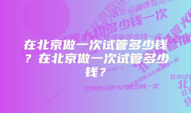 在北京做一次试管多少钱？在北京做一次试管多少钱？