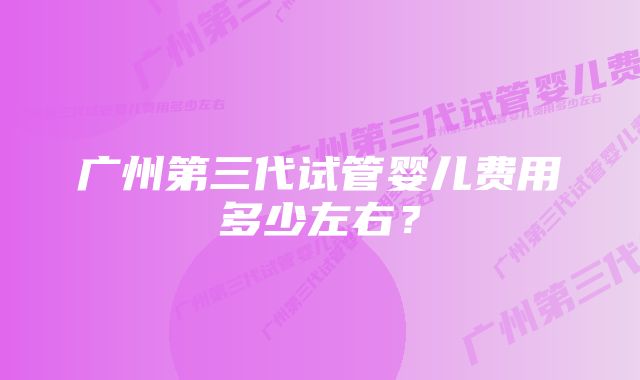 广州第三代试管婴儿费用多少左右？