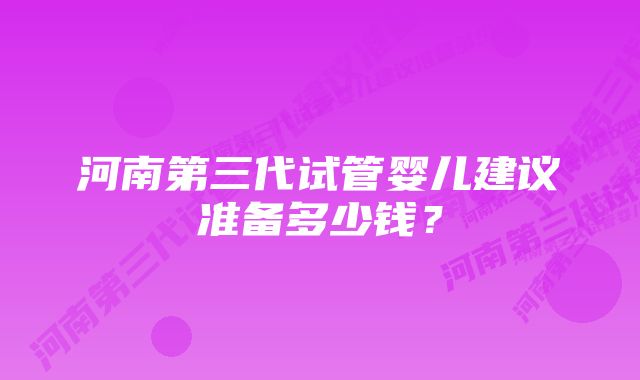 河南第三代试管婴儿建议准备多少钱？