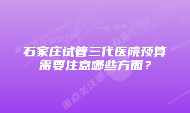 石家庄试管三代医院预算需要注意哪些方面？