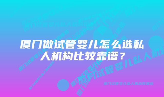 厦门做试管婴儿怎么选私人机构比较靠谱？