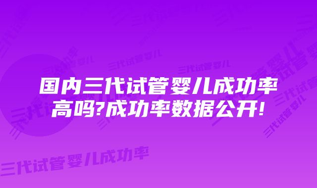 国内三代试管婴儿成功率高吗?成功率数据公开!