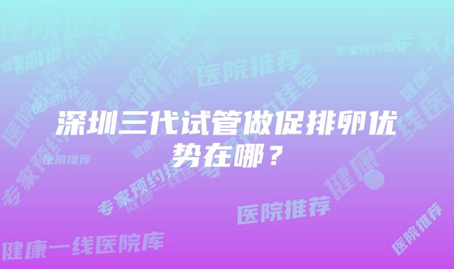 深圳三代试管做促排卵优势在哪？