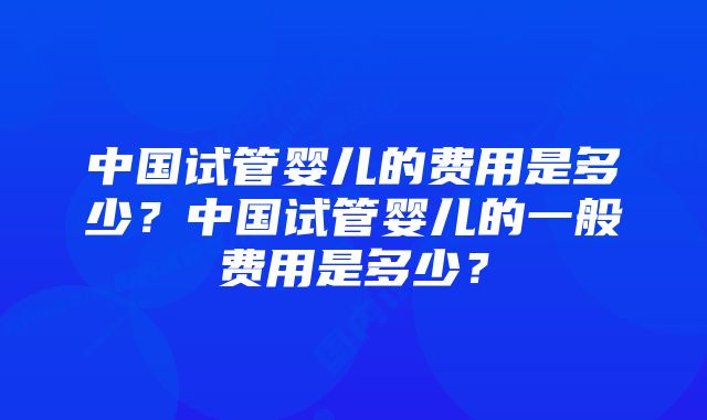 中国试管婴儿的费用是多少？中国试管婴儿的一般费用是多少？