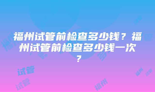 福州试管前检查多少钱？福州试管前检查多少钱一次？