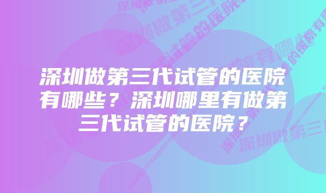 深圳做第三代试管的医院有哪些？深圳哪里有做第三代试管的医院？