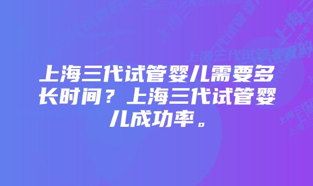 上海三代试管婴儿需要多长时间？上海三代试管婴儿成功率。