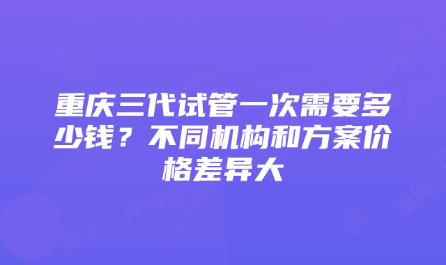 重庆三代试管一次需要多少钱？不同机构和方案价格差异大