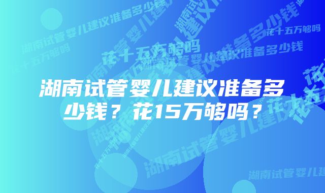 湖南试管婴儿建议准备多少钱？花15万够吗？