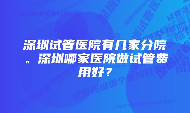 深圳试管医院有几家分院。深圳哪家医院做试管费用好？