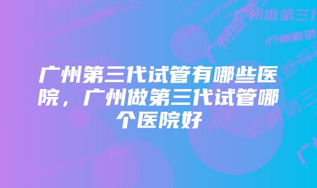 广州第三代试管有哪些医院，广州做第三代试管哪个医院好