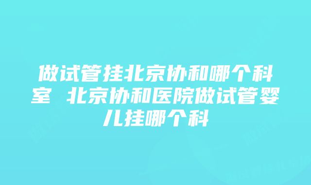 做试管挂北京协和哪个科室 北京协和医院做试管婴儿挂哪个科