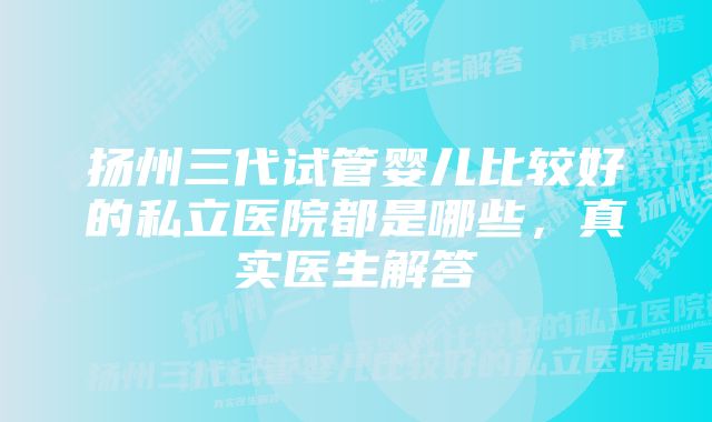 扬州三代试管婴儿比较好的私立医院都是哪些，真实医生解答