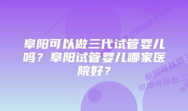 阜阳可以做三代试管婴儿吗？阜阳试管婴儿哪家医院好？