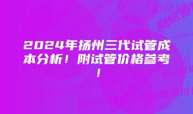 2024年扬州三代试管成本分析！附试管价格参考！