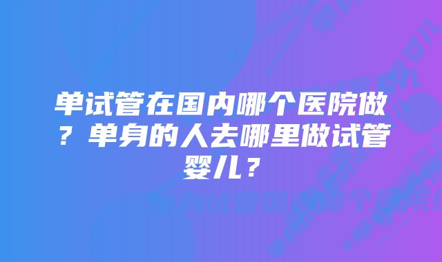 单试管在国内哪个医院做？单身的人去哪里做试管婴儿？