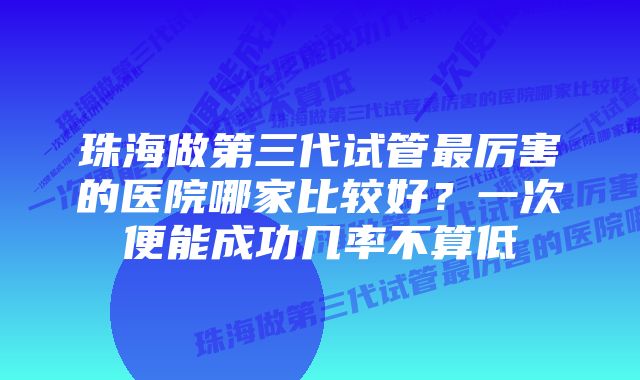 珠海做第三代试管最厉害的医院哪家比较好？一次便能成功几率不算低