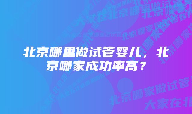 北京哪里做试管婴儿，北京哪家成功率高？