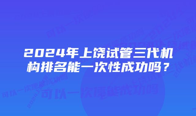 2024年上饶试管三代机构排名能一次性成功吗？