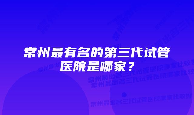 常州最有名的第三代试管医院是哪家？