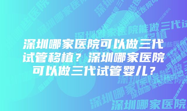 深圳哪家医院可以做三代试管移植？深圳哪家医院可以做三代试管婴儿？