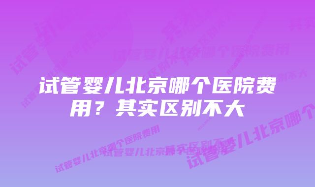 试管婴儿北京哪个医院费用？其实区别不大