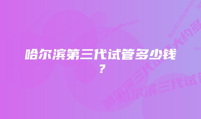 哈尔滨第三代试管多少钱？