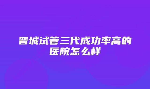 晋城试管三代成功率高的医院怎么样