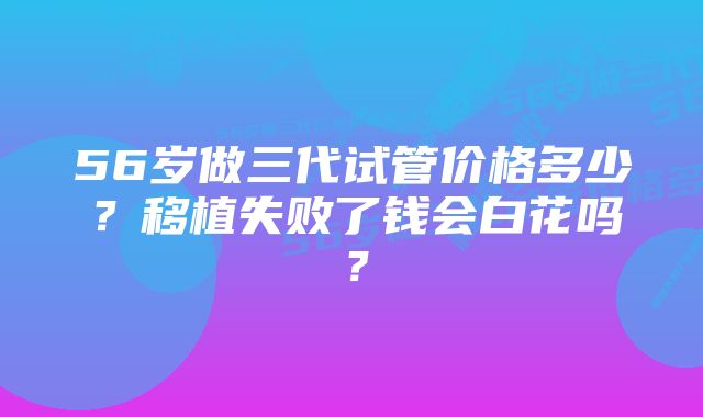 56岁做三代试管价格多少？移植失败了钱会白花吗？