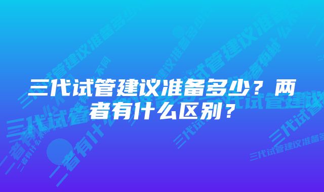 三代试管建议准备多少？两者有什么区别？