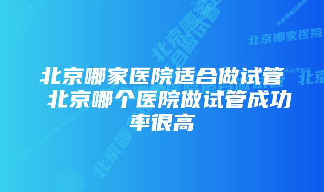 北京哪家医院适合做试管 北京哪个医院做试管成功率很高