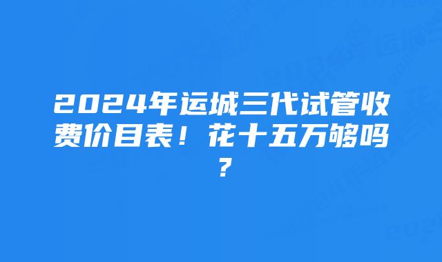 2024年运城三代试管收费价目表！花十五万够吗？