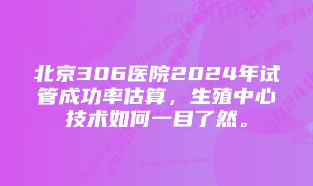 北京306医院2024年试管成功率估算，生殖中心技术如何一目了然。