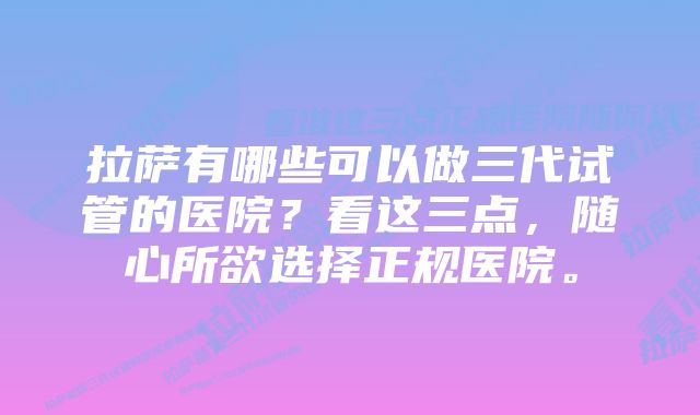 拉萨有哪些可以做三代试管的医院？看这三点，随心所欲选择正规医院。