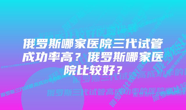 俄罗斯哪家医院三代试管成功率高？俄罗斯哪家医院比较好？