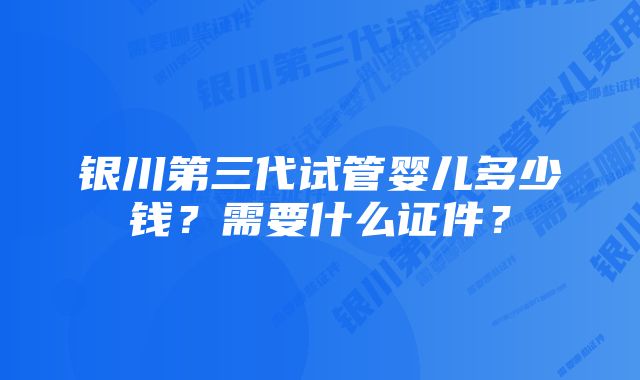 银川第三代试管婴儿多少钱？需要什么证件？