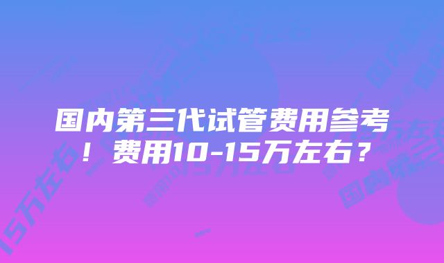 国内第三代试管费用参考！费用10-15万左右？