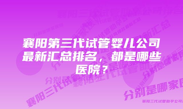 襄阳第三代试管婴儿公司最新汇总排名，都是哪些医院？