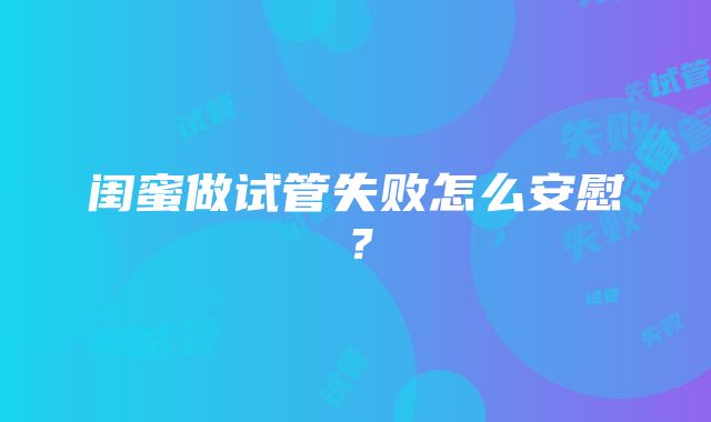 闺蜜做试管失败怎么安慰？