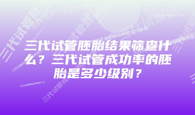 三代试管胚胎结果筛查什么？三代试管成功率的胚胎是多少级别？