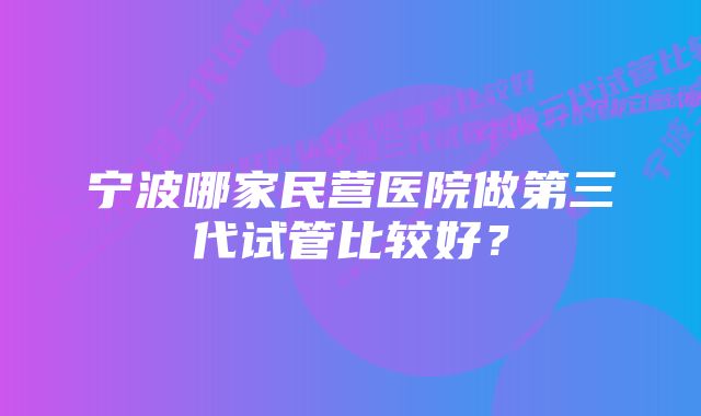 宁波哪家民营医院做第三代试管比较好？