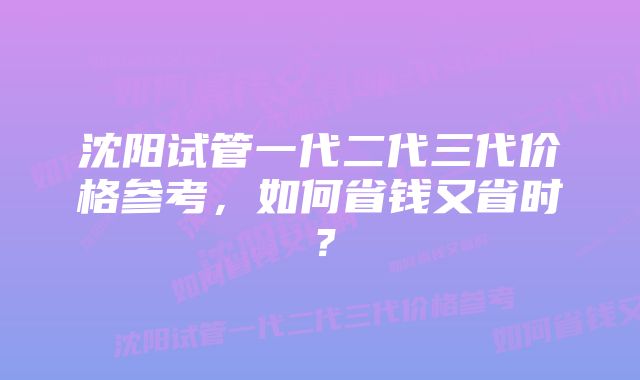 沈阳试管一代二代三代价格参考，如何省钱又省时？