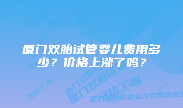 厦门双胎试管婴儿费用多少？价格上涨了吗？