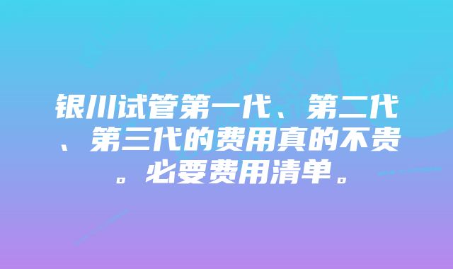 银川试管第一代、第二代、第三代的费用真的不贵。必要费用清单。