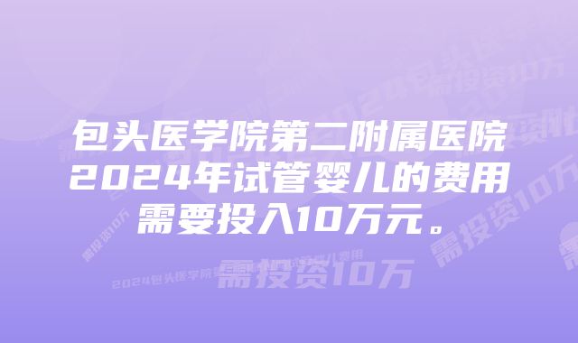 包头医学院第二附属医院2024年试管婴儿的费用需要投入10万元。