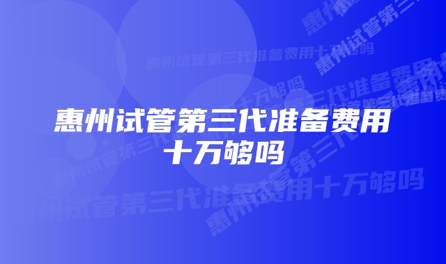 惠州试管第三代准备费用十万够吗