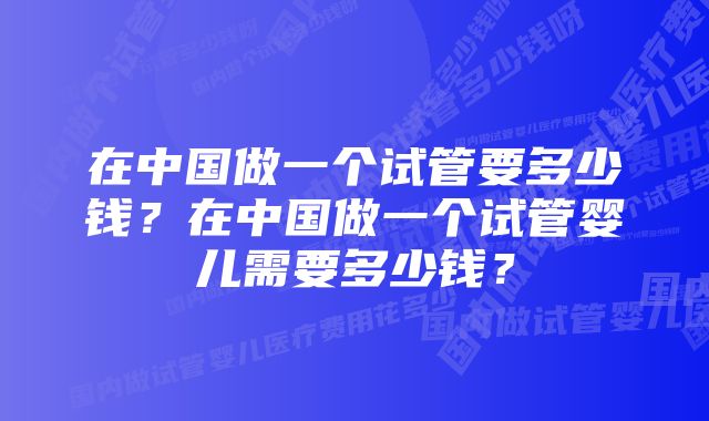 在中国做一个试管要多少钱？在中国做一个试管婴儿需要多少钱？