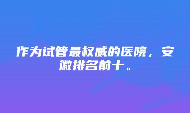 作为试管最权威的医院，安徽排名前十。