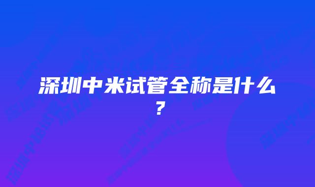 深圳中米试管全称是什么？