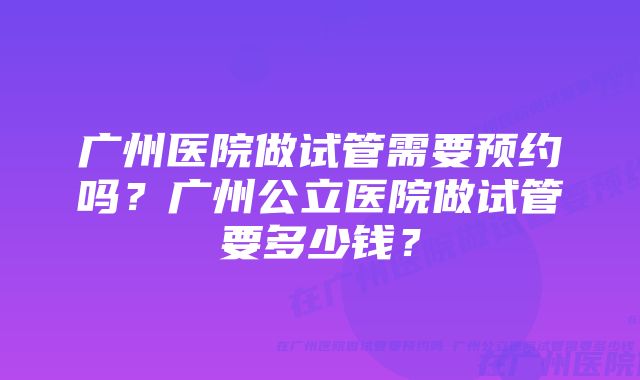 广州医院做试管需要预约吗？广州公立医院做试管要多少钱？